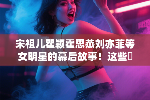 宋祖儿瞿颖霍思燕刘亦菲等女明星的幕后故事！这些️揭秘让人大开眼界！