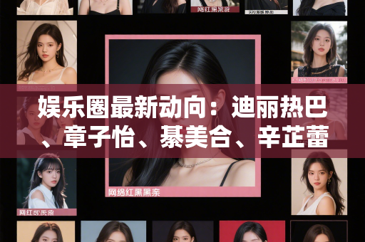 娱乐圈最新动向：迪丽热巴、章子怡、綦美合、辛芷蕾等明星背后的真相揭秘！