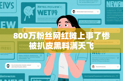 800万粉丝网红摊上事了惨被扒皮黑料满天飞